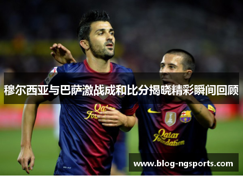 穆尔西亚与巴萨激战成和比分揭晓精彩瞬间回顾